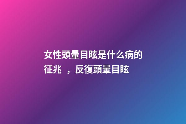 女性頭暈目眩是什么病的征兆，反復頭暈目眩